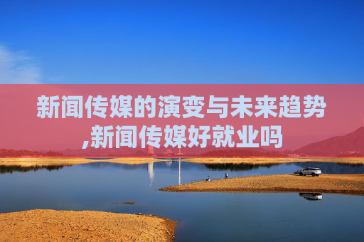 新闻传媒的演变与未来趋势,新闻传媒好就业吗