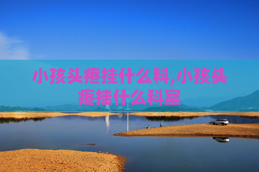小孩头疼挂什么科,小孩头疼挂什么科室