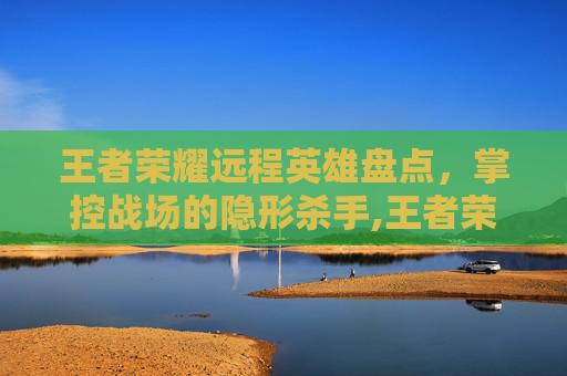 王者荣耀远程英雄盘点，掌控战场的隐形杀手,王者荣耀远程有哪些装备