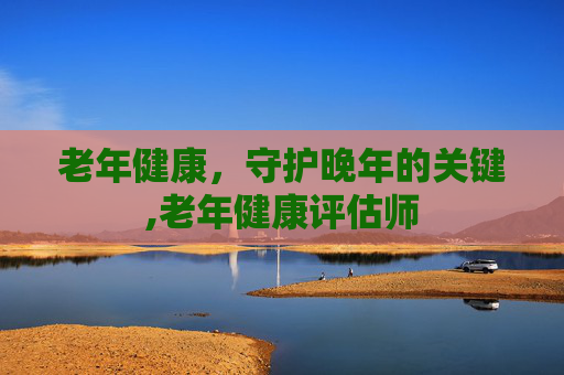 老年健康，守护晚年的关键,老年健康评估师