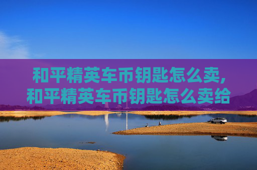 和平精英车币钥匙怎么卖,和平精英车币钥匙怎么卖给别人