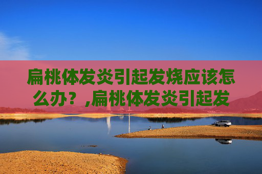 扁桃体发炎引起发烧应该怎么办？,扁桃体发炎引起发烧应该怎么办儿童