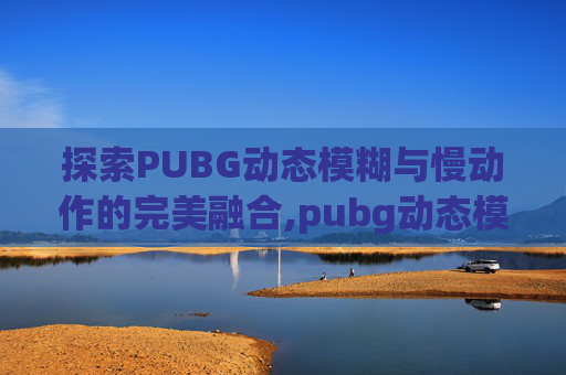 探索PUBG动态模糊与慢动作的完美融合,pubg动态模糊开好还是关好
