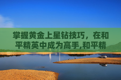 掌握黄金上星钻技巧，在和平精英中成为高手,和平精英黄金和星钻打拉分吗