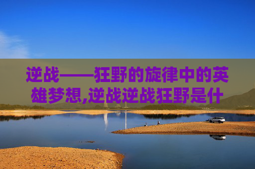 逆战——狂野的旋律中的英雄梦想,逆战逆战狂野是什么歌