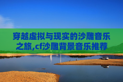 穿越虚拟与现实的沙雕音乐之旅,cf沙雕背景音乐推荐