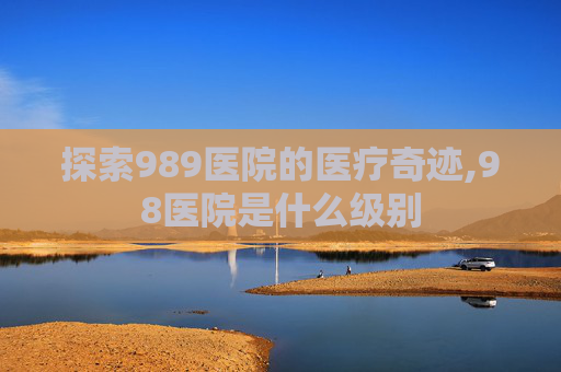 探索989医院的医疗奇迹,98医院是什么级别