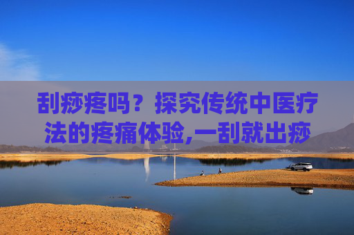 刮痧疼吗？探究传统中医疗法的疼痛体验,一刮就出痧是湿气重吗