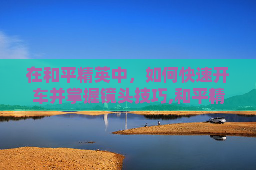 在和平精英中，如何快速开车并掌握镜头技巧,和平精英开车视角怎么调
