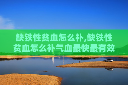 缺铁性贫血怎么补,缺铁性贫血怎么补气血最快最有效