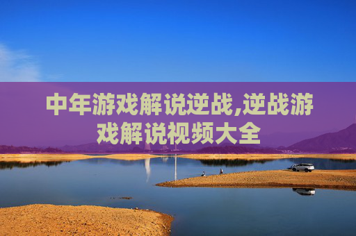 中年游戏解说逆战,逆战游戏解说视频大全