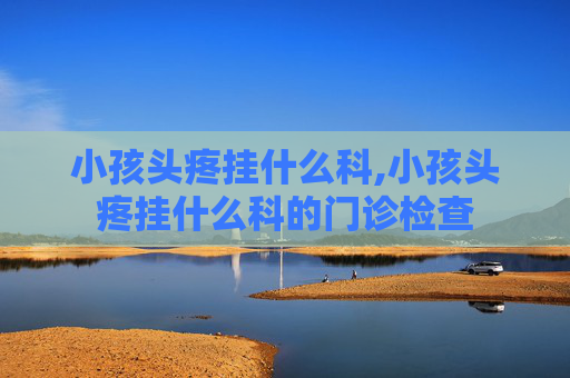 小孩头疼挂什么科,小孩头疼挂什么科的门诊检查