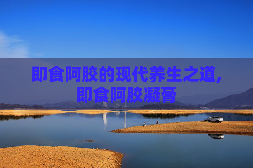 即食阿胶的现代养生之道,即食阿胶凝膏