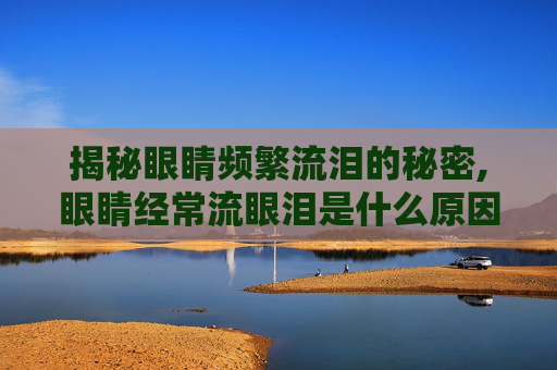 揭秘眼睛频繁流泪的秘密,眼睛经常流眼泪是什么原因造成的