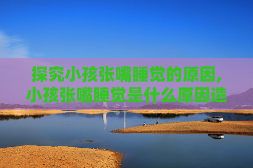 探究小孩张嘴睡觉的原因,小孩张嘴睡觉是什么原因造成的