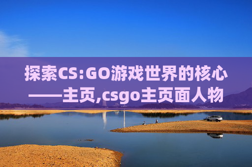 探索CS:GO游戏世界的核心——主页,csgo主页面人物换枪