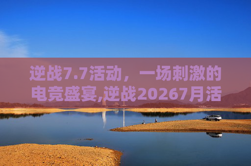逆战7.7活动，一场刺激的电竞盛宴,逆战20267月活动