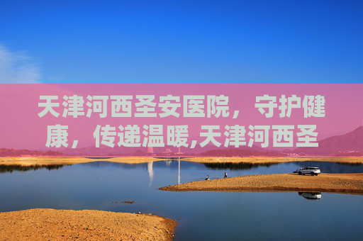 天津河西圣安医院，守护健康，传递温暖,天津河西圣安医院电话