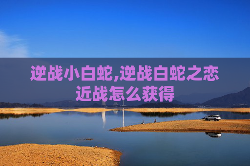 逆战小白蛇,逆战白蛇之恋近战怎么获得