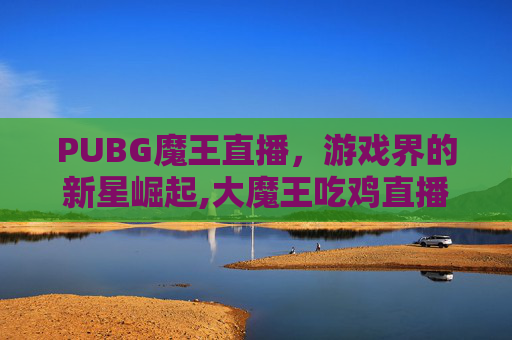 PUBG魔王直播，游戏界的新星崛起,大魔王吃鸡直播哪里看