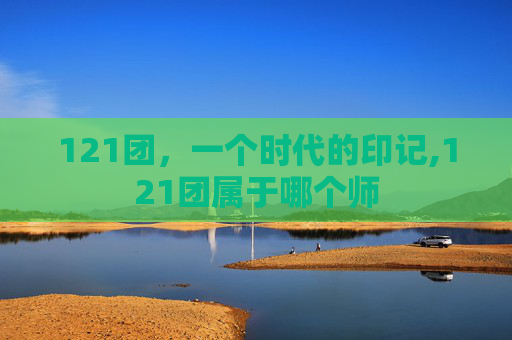 121团，一个时代的印记,121团属于哪个师