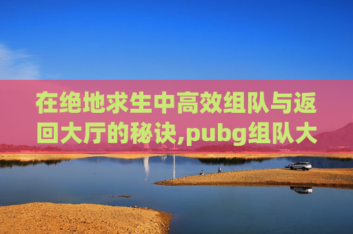 在绝地求生中高效组队与返回大厅的秘诀,pubg组队大厅怎么说话