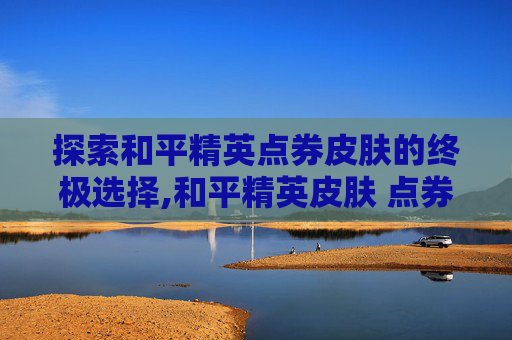探索和平精英点券皮肤的终极选择,和平精英皮肤 点券