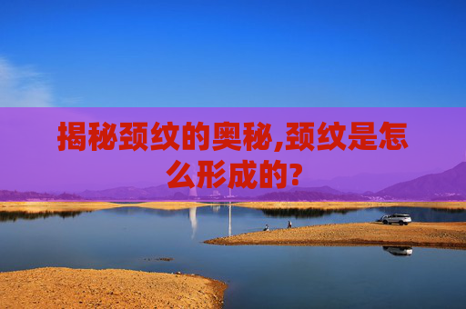 揭秘颈纹的奥秘,颈纹是怎么形成的?