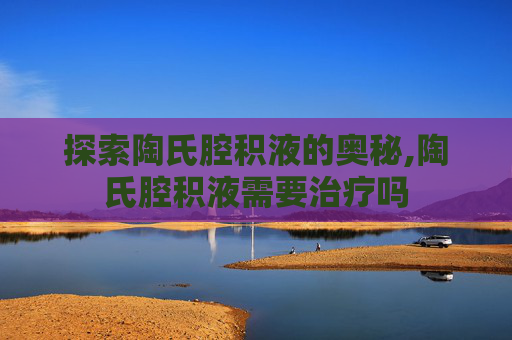 探索陶氏腔积液的奥秘,陶氏腔积液需要治疗吗