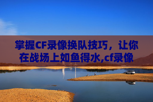 掌握CF录像换队技巧，让你在战场上如鱼得水,cf录像怎么换队伍位置