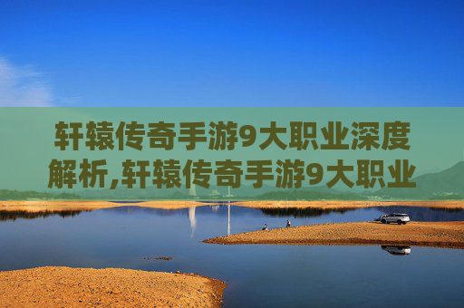 轩辕传奇手游9大职业深度解析,轩辕传奇手游9大职业攻略