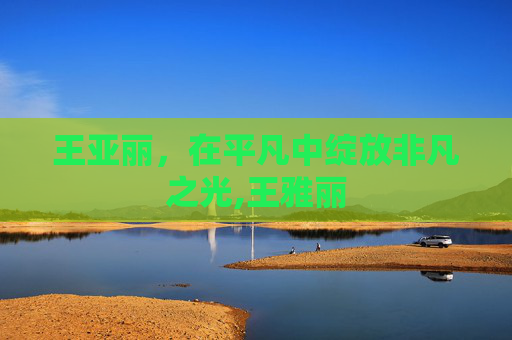 王亚丽，在平凡中绽放非凡之光,王雅丽
