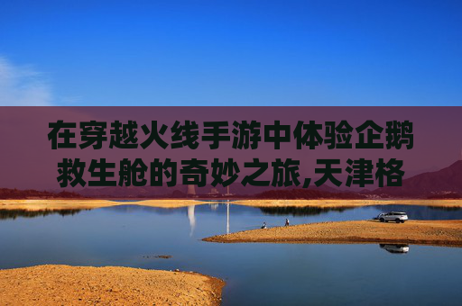 在穿越火线手游中体验企鹅救生舱的奇妙之旅,天津格林国际幼儿园学费