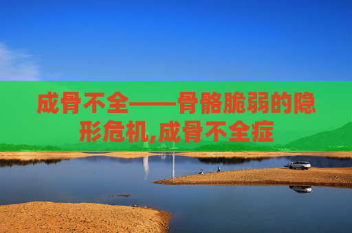 成骨不全——骨骼脆弱的隐形危机,成骨不全症