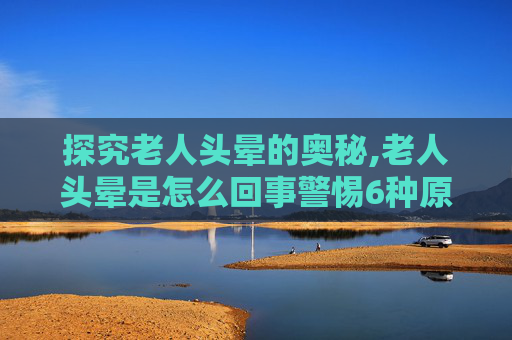 探究老人头晕的奥秘,老人头晕是怎么回事警惕6种原因