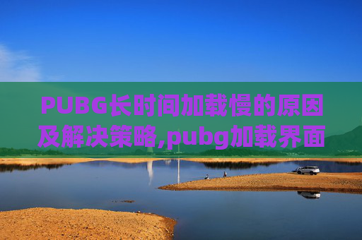PUBG长时间加载慢的原因及解决策略,pubg加载界面很慢是什么原因