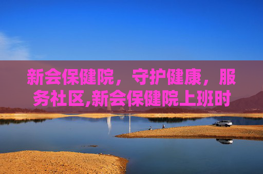 新会保健院，守护健康，服务社区,新会保健院上班时间