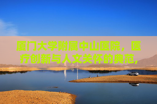 厦门大学附属中山医院，医疗创新与人文关怀的典范,厦门大学附属中山医院全国排名
