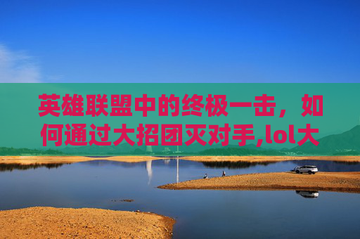 英雄联盟中的终极一击，如何通过大招团灭对手,lol大招团灭英雄是什么