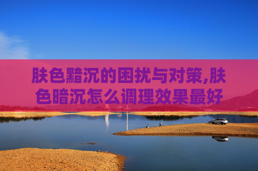 肤色黯沉的困扰与对策,肤色暗沉怎么调理效果最好