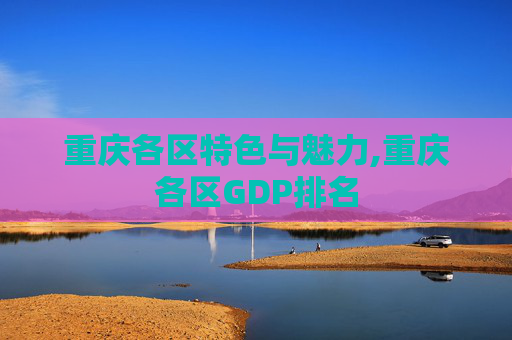 重庆各区特色与魅力,重庆各区GDP排名