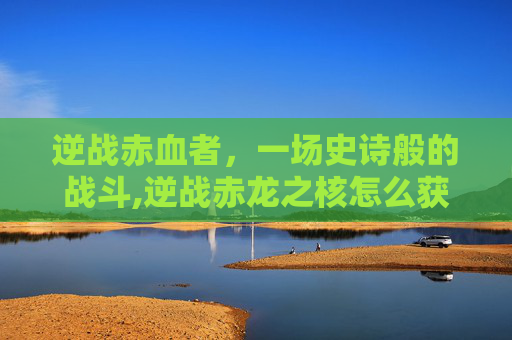 逆战赤血者，一场史诗般的战斗,逆战赤龙之核怎么获得