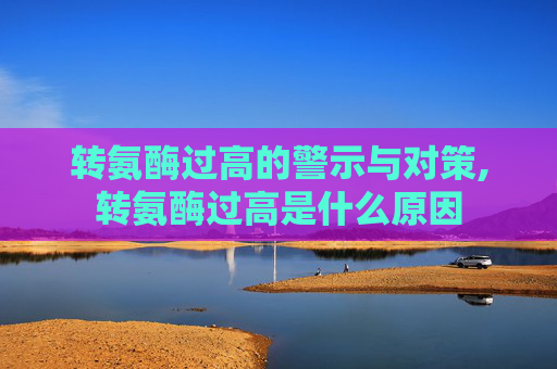 转氨酶过高的警示与对策,转氨酶过高是什么原因