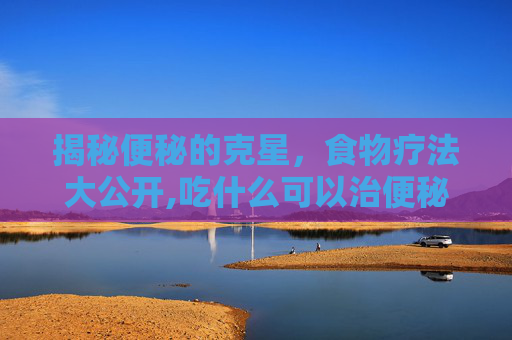 揭秘便秘的克星，食物疗法大公开,吃什么可以治便秘排宿便快