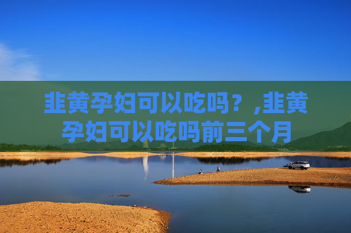 韭黄孕妇可以吃吗？,韭黄孕妇可以吃吗前三个月