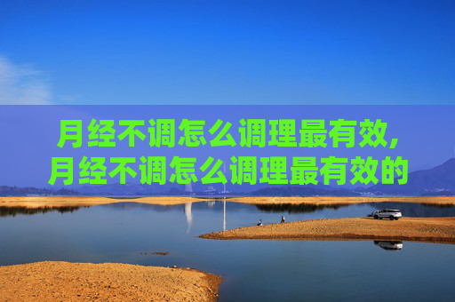 月经不调怎么调理最有效,月经不调怎么调理最有效的方法