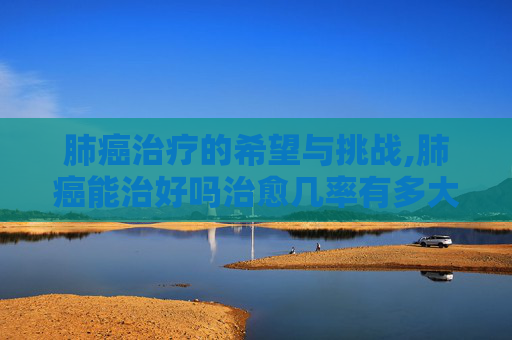 肺癌治疗的希望与挑战,肺癌能治好吗治愈几率有多大
