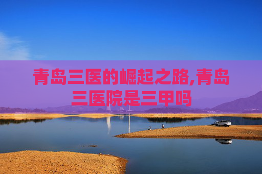 青岛三医的崛起之路,青岛三医院是三甲吗