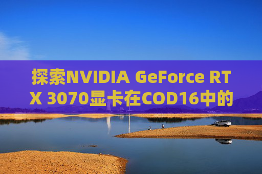 探索NVIDIA GeForce RTX 3070显卡在COD16中的表现,cod16 显卡测试在哪里