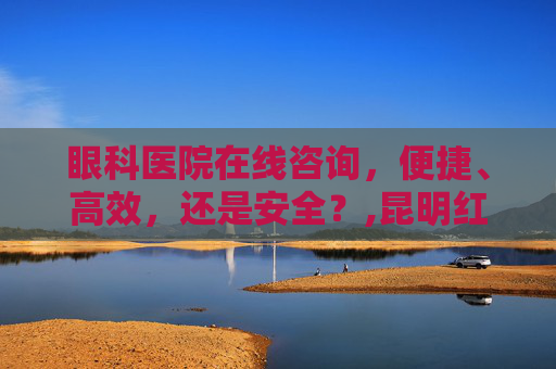 眼科医院在线咨询，便捷、高效，还是安全？,昆明红会眼科医院在线咨询